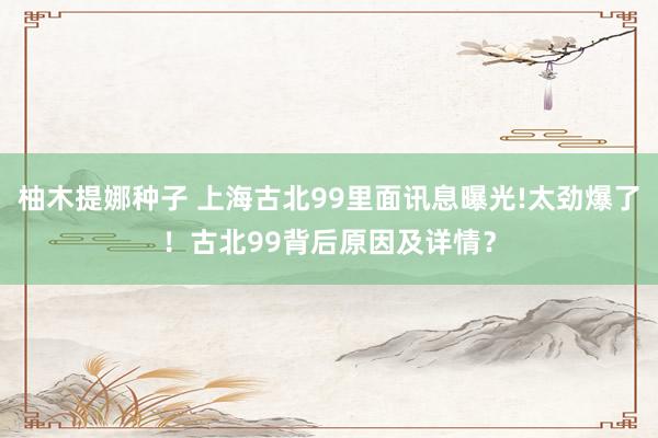 柚木提娜种子 上海古北99里面讯息曝光!太劲爆了！古北99背后原因及详情？