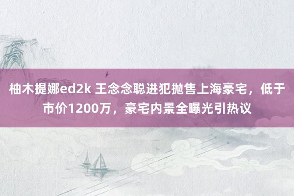 柚木提娜ed2k 王念念聪进犯抛售上海豪宅，低于市价1200万，豪宅内景全曝光引热议