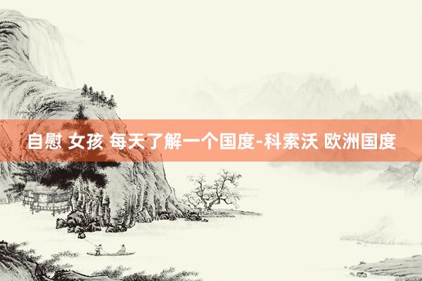自慰 女孩 每天了解一个国度-科索沃 欧洲国度