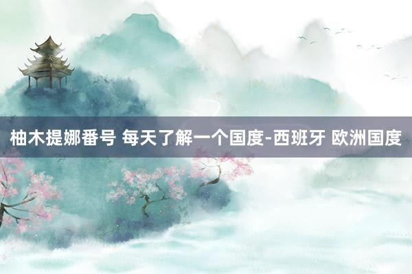 柚木提娜番号 每天了解一个国度-西班牙 欧洲国度