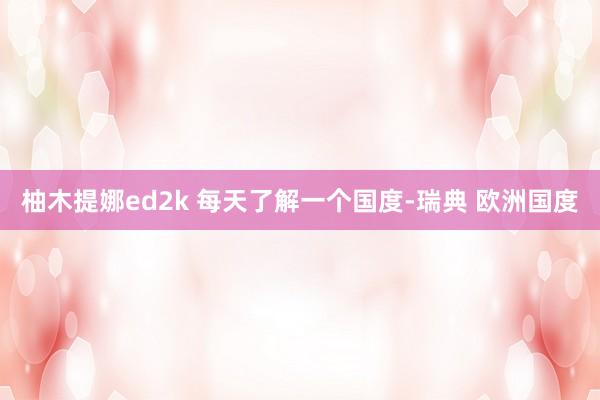 柚木提娜ed2k 每天了解一个国度-瑞典 欧洲国度