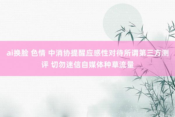 ai换脸 色情 中消协提醒应感性对待所谓第三方测评 切勿迷信自媒体种草流量
