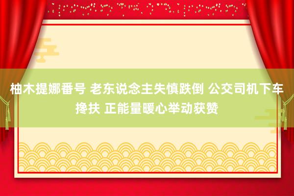 柚木提娜番号 老东说念主失慎跌倒 公交司机下车搀扶 正能量暖心举动获赞