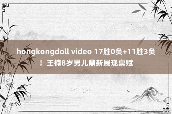 hongkongdoll video 17胜0负+11胜3负！王楠8岁男儿鼎新展现禀赋
