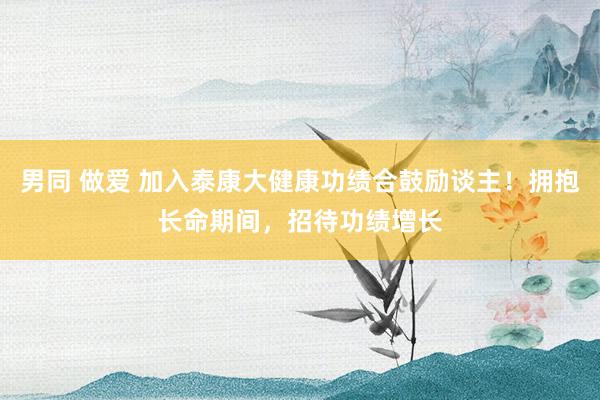 男同 做爱 加入泰康大健康功绩合鼓励谈主！拥抱长命期间，招待功绩增长