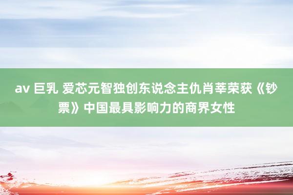 av 巨乳 爱芯元智独创东说念主仇肖莘荣获《钞票》中国最具影响力的商界女性