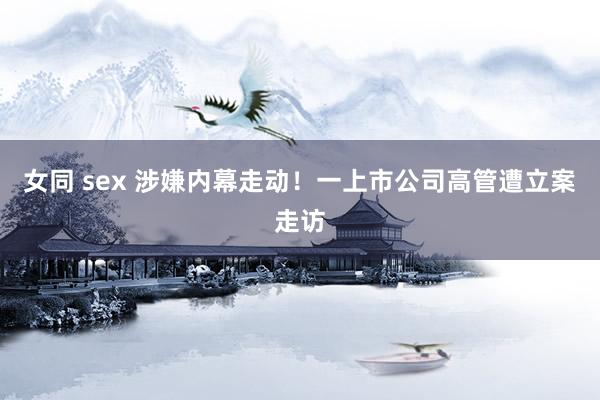 女同 sex 涉嫌内幕走动！一上市公司高管遭立案走访