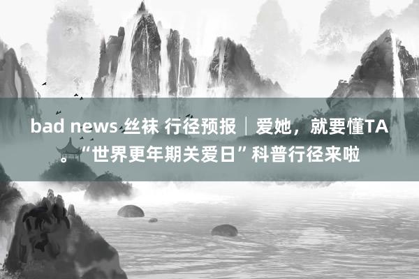 bad news 丝袜 行径预报│爱她，就要懂TA。“世界更年期关爱日”科普行径来啦