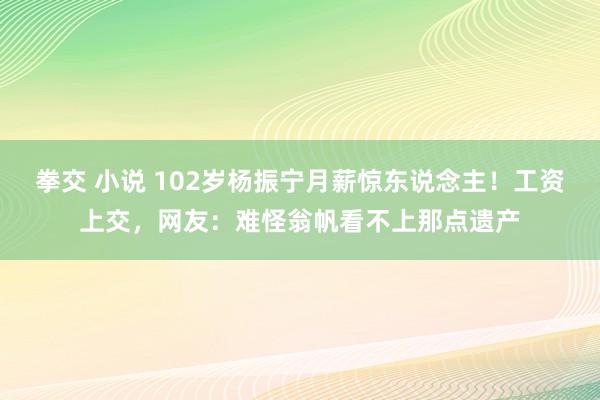拳交 小说 102岁杨振宁月薪惊东说念主！工资上交，网友：难怪翁帆看不上那点遗产