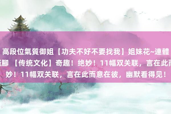 高段位氣質御姐【功夫不好不要找我】姐妹花~連體絲襪~大奶晃動~絲襪騷腳 【传统文化】奇趣！绝妙！11幅双关联，言在此而意在彼，幽默看得见！
