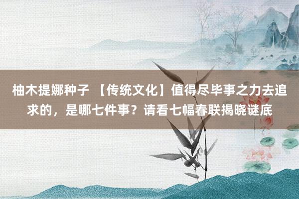 柚木提娜种子 【传统文化】值得尽毕事之力去追求的，是哪七件事？请看七幅春联揭晓谜底