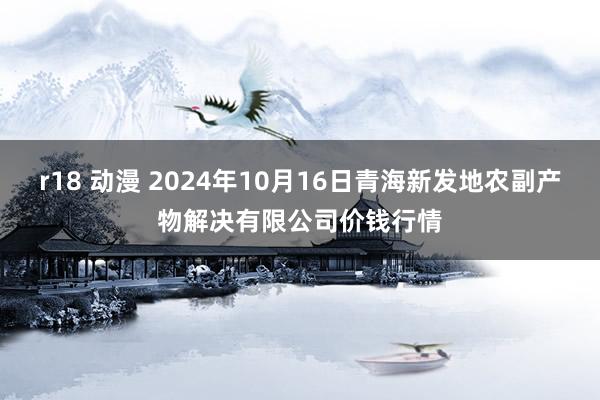 r18 动漫 2024年10月16日青海新发地农副产物解决有限公司价钱行情