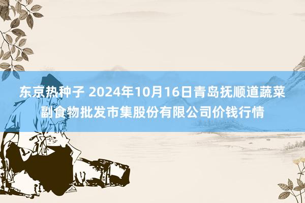 东京热种子 2024年10月16日青岛抚顺道蔬菜副食物批发市集股份有限公司价钱行情