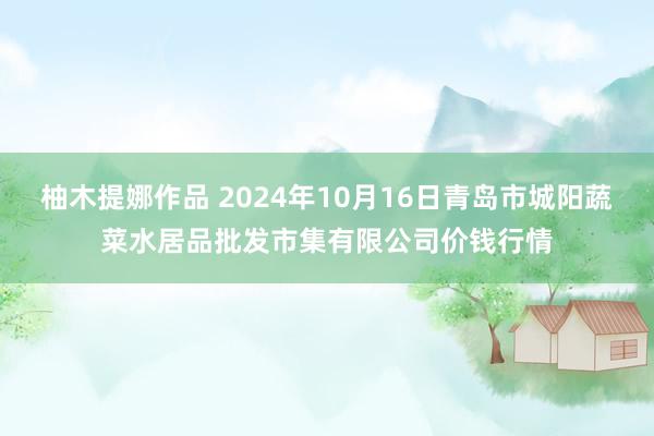 柚木提娜作品 2024年10月16日青岛市城阳蔬菜水居品批发市集有限公司价钱行情