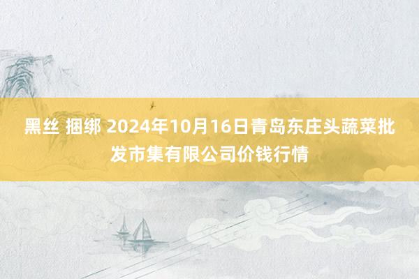 黑丝 捆绑 2024年10月16日青岛东庄头蔬菜批发市集有限公司价钱行情