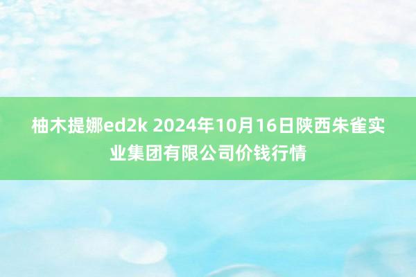 柚木提娜ed2k 2024年10月16日陕西朱雀实业集团有限公司价钱行情