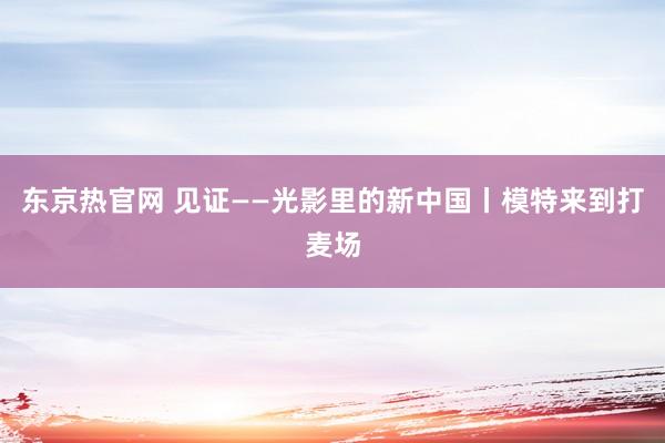 东京热官网 见证——光影里的新中国丨模特来到打麦场