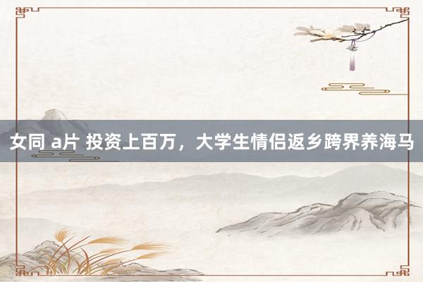 女同 a片 投资上百万，大学生情侣返乡跨界养海马