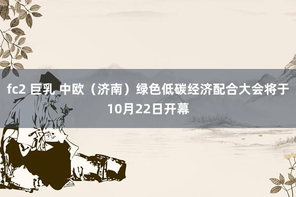 fc2 巨乳 中欧（济南）绿色低碳经济配合大会将于10月22日开幕