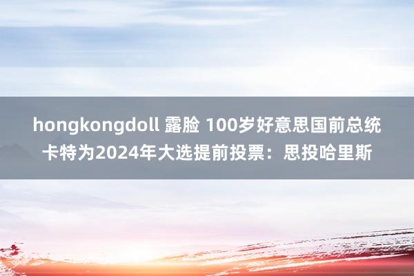 hongkongdoll 露脸 100岁好意思国前总统卡特为2024年大选提前投票：思投哈里斯