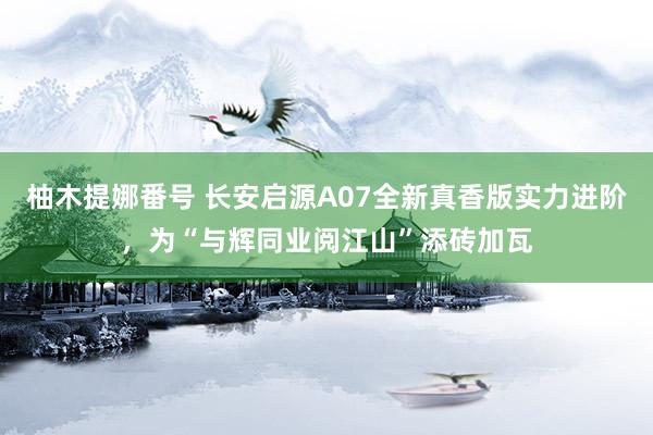 柚木提娜番号 长安启源A07全新真香版实力进阶，为“与辉同业阅江山”添砖加瓦
