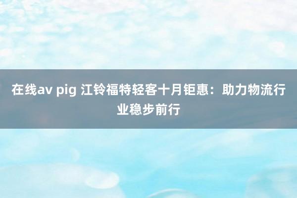 在线av pig 江铃福特轻客十月钜惠：助力物流行业稳步前行