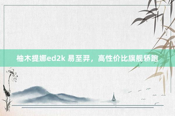 柚木提娜ed2k 易至羿，高性价比旗舰轿跑