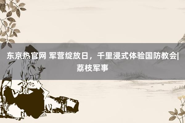 东京热官网 军营绽放日，千里浸式体验国防教会|荔枝军事