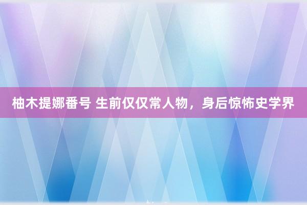 柚木提娜番号 生前仅仅常人物，身后惊怖史学界