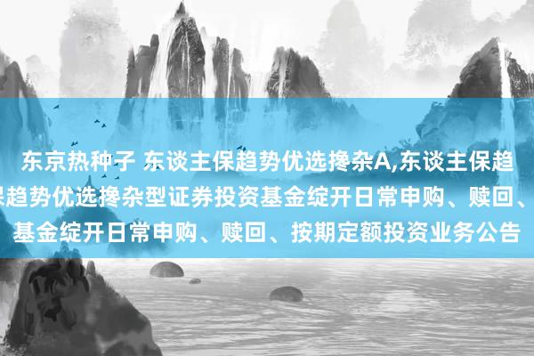 东京热种子 东谈主保趋势优选搀杂A,东谈主保趋势优选搀杂C: 东谈主保趋势优选搀杂型证券投资基金绽开日常申购、赎回、按期定额投资业务公告