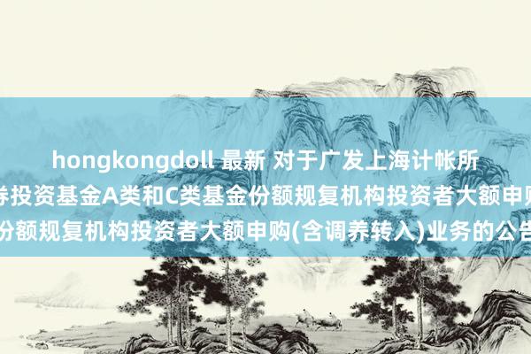 hongkongdoll 最新 对于广发上海计帐所0-4年央企80债券指数证券投资基金A类和C类基金份额规复机构投资者大额申购(含调养转入)业务的公告
