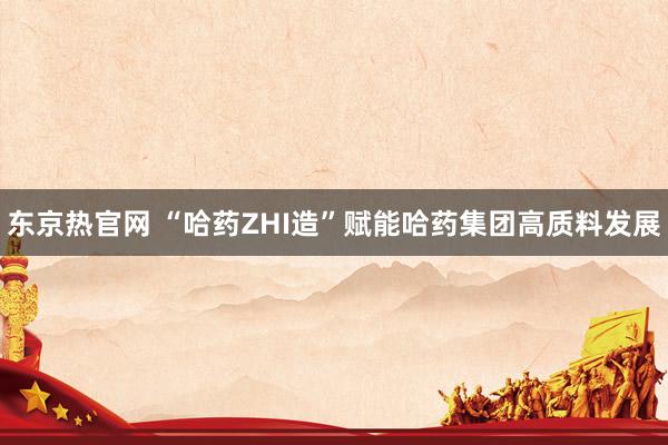 东京热官网 “哈药ZHI造”赋能哈药集团高质料发展