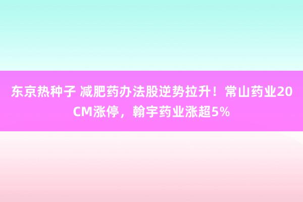 东京热种子 减肥药办法股逆势拉升！常山药业20CM涨停，翰宇药业涨超5%