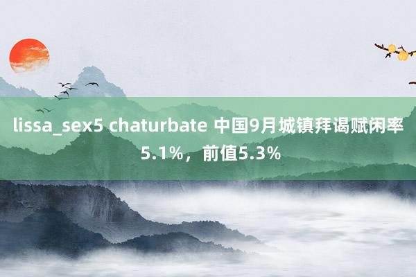 lissa_sex5 chaturbate 中国9月城镇拜谒赋闲率 5.1%，前值5.3%