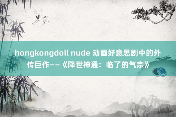 hongkongdoll nude 动画好意思剧中的外传巨作——《降世神通：临了的气宗》