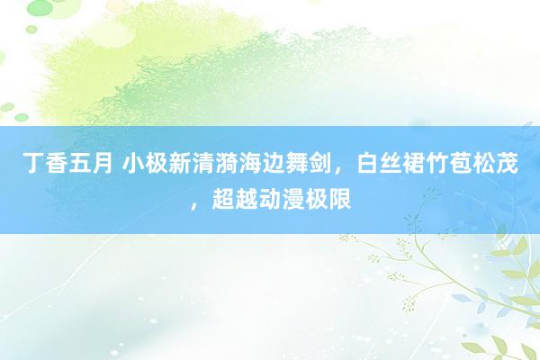 丁香五月 小极新清漪海边舞剑，白丝裙竹苞松茂，超越动漫极限