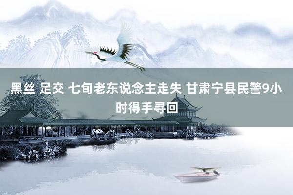 黑丝 足交 七旬老东说念主走失 甘肃宁县民警9小时得手寻回