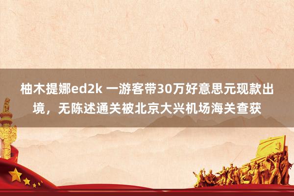 柚木提娜ed2k 一游客带30万好意思元现款出境，无陈述通关被北京大兴机场海关查获