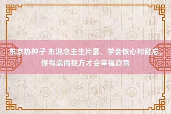 东京热种子 东说念主生片霎，学会铁心和健忘，懂得崇尚我方才会幸福欣喜