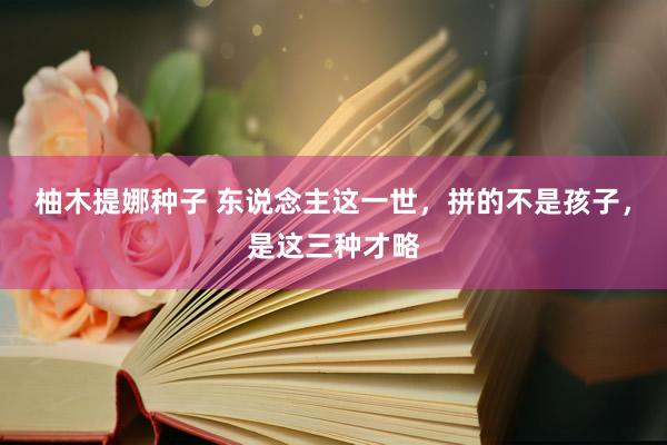 柚木提娜种子 东说念主这一世，拼的不是孩子，是这三种才略