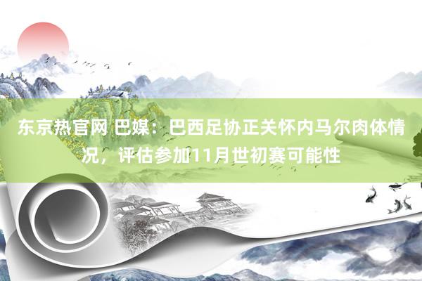 东京热官网 巴媒：巴西足协正关怀内马尔肉体情况，评估参加11月世初赛可能性
