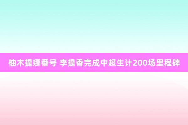 柚木提娜番号 李提香完成中超生计200场里程碑