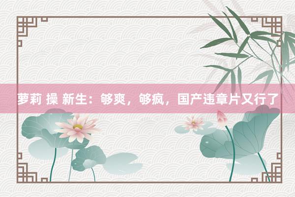 萝莉 操 新生：够爽，够疯，国产违章片又行了