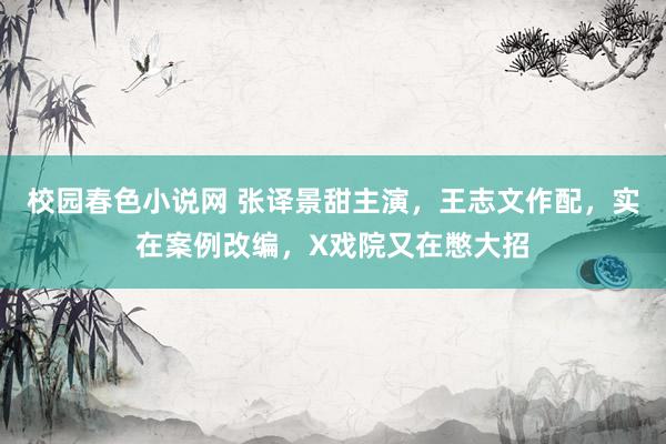 校园春色小说网 张译景甜主演，王志文作配，实在案例改编，X戏院又在憋大招