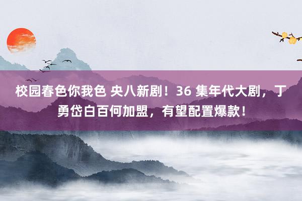 校园春色你我色 央八新剧！36 集年代大剧，丁勇岱白百何加盟，有望配置爆款！