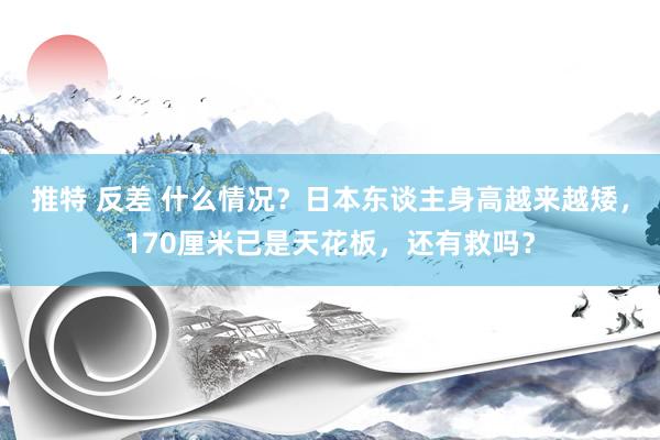 推特 反差 什么情况？日本东谈主身高越来越矮，170厘米已是天花板，还有救吗？