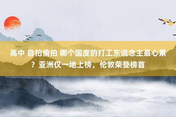 高中 自拍偷拍 哪个国度的打工东说念主最心累？亚洲仅一地上榜，伦敦荣登榜首
