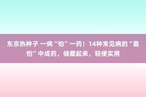 东京热种子 一病“怕”一药！14种常见病的“蕞怕”中成药，储藏起来，轻便实用