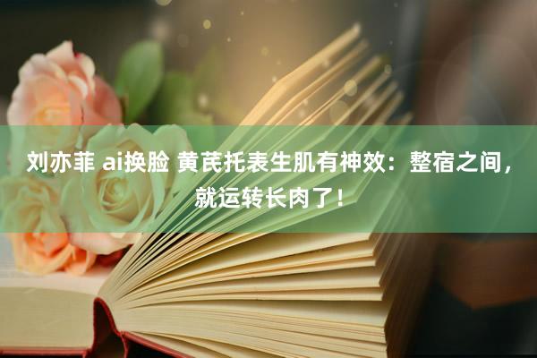 刘亦菲 ai换脸 黄芪托表生肌有神效：整宿之间，就运转长肉了！