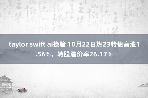 taylor swift ai换脸 10月22日燃23转债高涨1.56%，转股溢价率26.17%